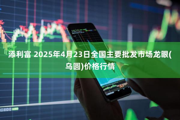 添利富 2025年4月23日全国主要批发市场龙眼(乌圆)价格行情