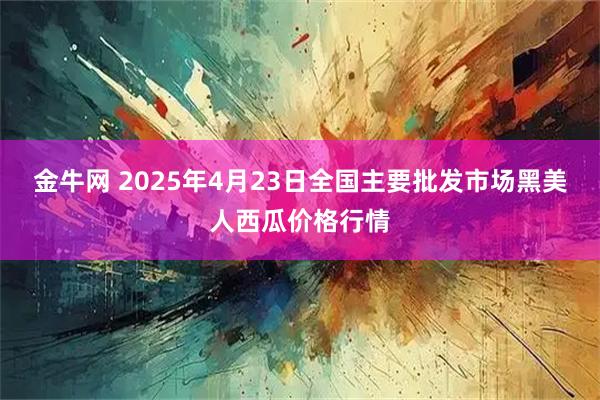 金牛网 2025年4月23日全国主要批发市场黑美人西瓜价格行情
