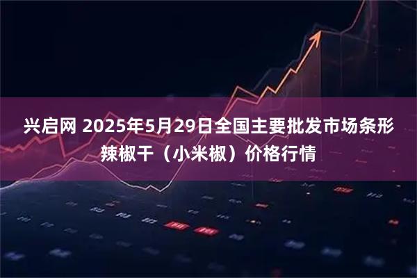 兴启网 2025年5月29日全国主要批发市场条形辣椒干（小米椒）价格行情