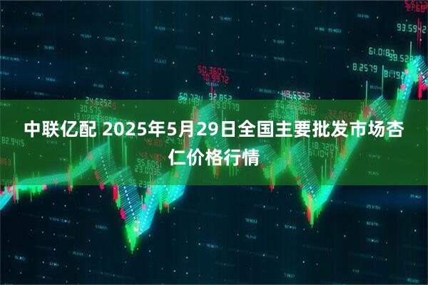 中联亿配 2025年5月29日全国主要批发市场杏仁价格行情
