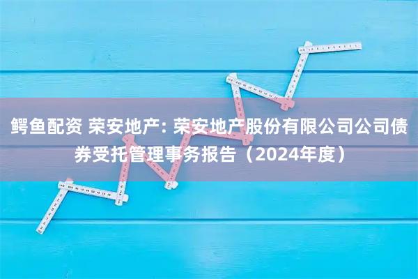 鳄鱼配资 荣安地产: 荣安地产股份有限公司公司债券受托管理事务报告（2024年度）
