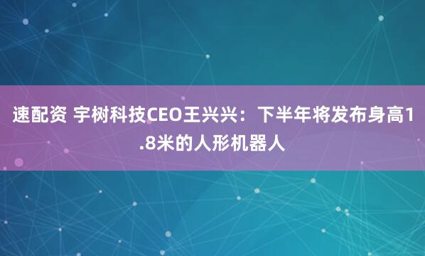 速配资 宇树科技CEO王兴兴：下半年将发布身高1.8米的人形机器人