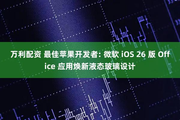 万利配资 最佳苹果开发者: 微软 iOS 26 版 Office 应用焕新液态玻璃设计