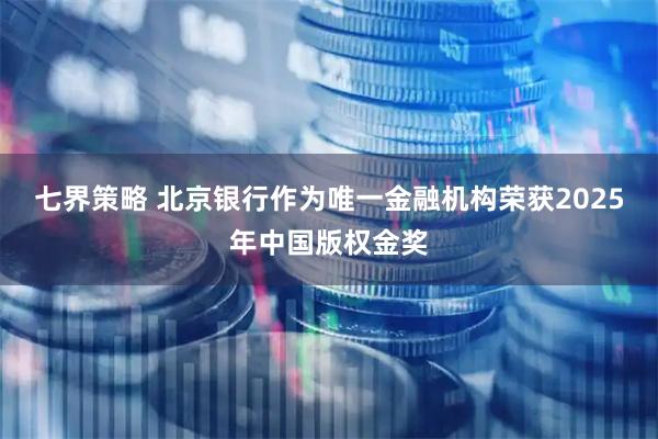 七界策略 北京银行作为唯一金融机构荣获2025年中国版权金奖