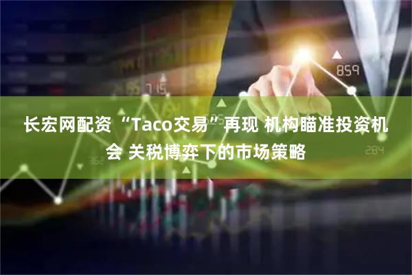 长宏网配资 “Taco交易”再现 机构瞄准投资机会 关税博弈下的市场策略