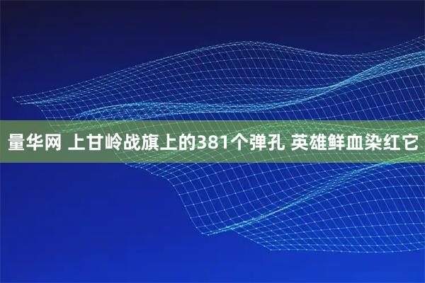 量华网 上甘岭战旗上的381个弹孔 英雄鲜血染红它