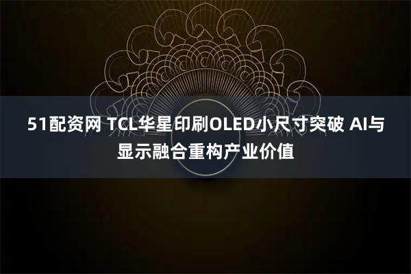 51配资网 TCL华星印刷OLED小尺寸突破 AI与显示融合重构产业价值