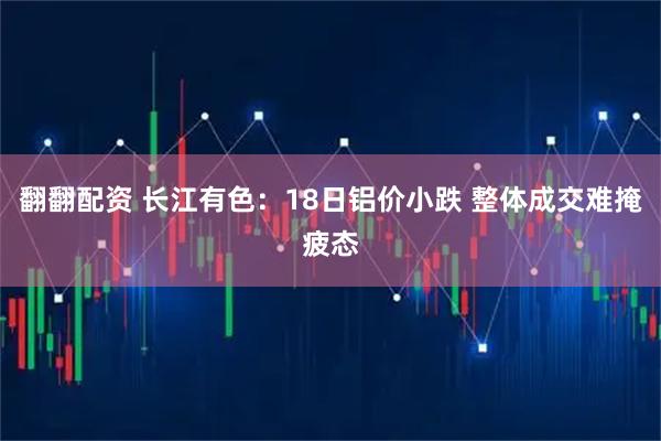 翻翻配资 长江有色:18日铝价小跌 整体成交难掩疲态