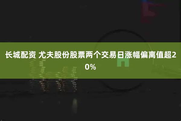 长城配资 尤夫股份股票两个交易日涨幅偏离值超20%
