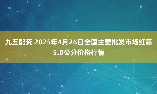 九五配资 2025年4月26日全国主要批发市场红蒜5.0公分价格行情