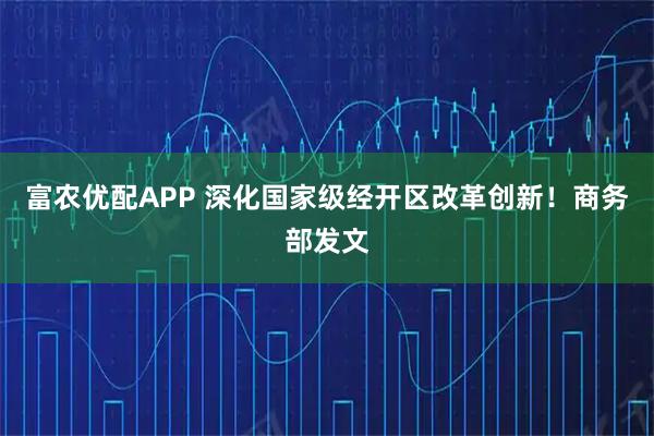 富农优配APP 深化国家级经开区改革创新！商务部发文