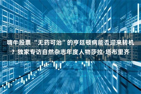 嗨牛股票 “无药可治”的亨廷顿病能否迎来转机？独家专访自然杂志年度人物莎拉·塔布里齐