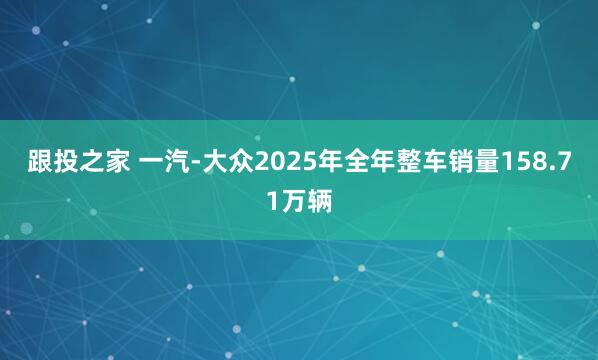跟投之家 一汽-大众2025年全年整车销量158.71万辆