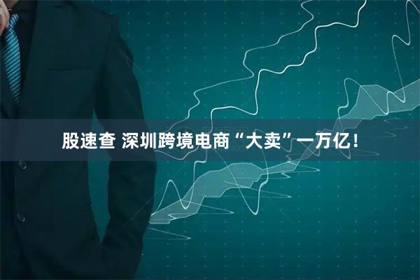 股速查 深圳跨境电商“大卖”一万亿！