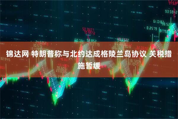锦达网 特朗普称与北约达成格陵兰岛协议 关税措施暂缓
