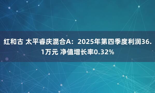 红和古 太平睿庆混合A：2025年第四季度利润36.1万元 净值增长率0.32%