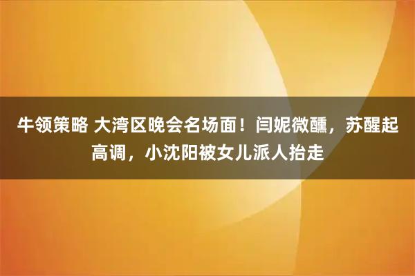 牛领策略 大湾区晚会名场面！闫妮微醺，苏醒起高调，小沈阳被女儿派人抬走