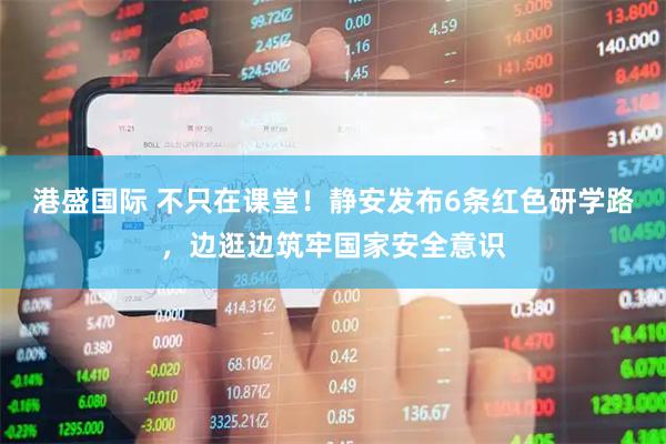 港盛国际 不只在课堂！静安发布6条红色研学路，边逛边筑牢国家安全意识