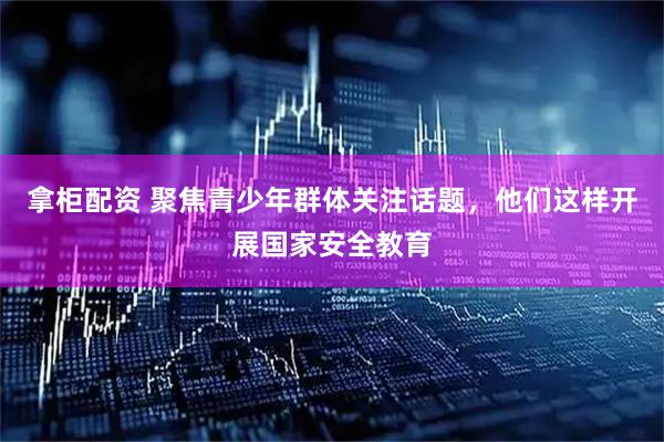 拿柜配资 聚焦青少年群体关注话题，他们这样开展国家安全教育