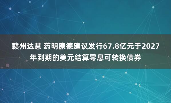 赣州达慧 药明康德建议发行67.8亿元于2027年到期的美元结算零息可转换债券