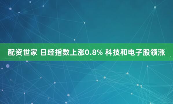 配资世家 日经指数上涨0.8% 科技和电子股领涨