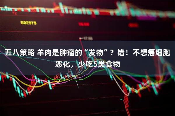 五八策略 羊肉是肿瘤的“发物”？错！不想癌细胞恶化，少吃5类食物